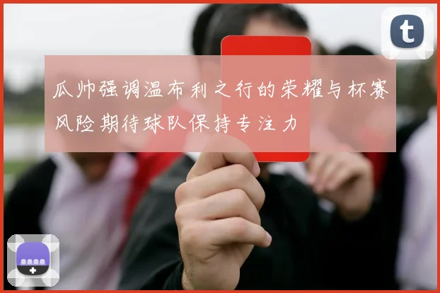 瓜帅强调温布利之行的荣耀与杯赛风险期待球队保持专注力