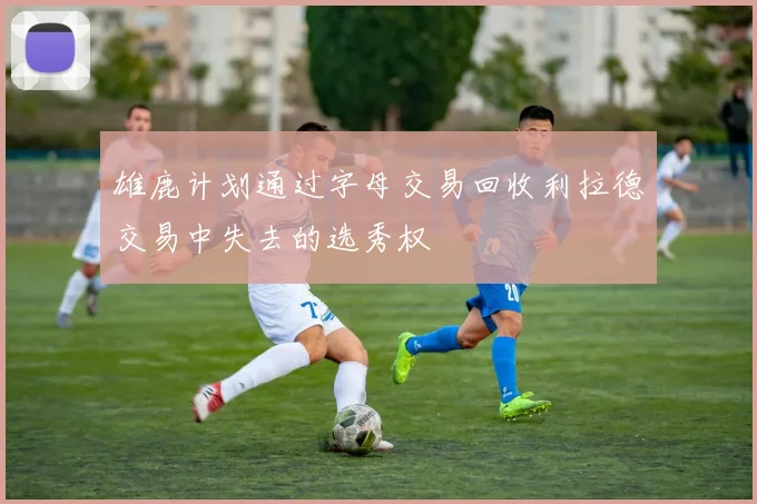 雄鹿计划通过字母交易回收利拉德交易中失去的选秀权