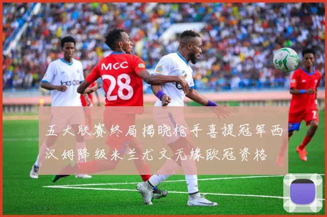 五大联赛终局揭晓枪手喜提冠军西汉姆降级米兰尤文无缘欧冠资格