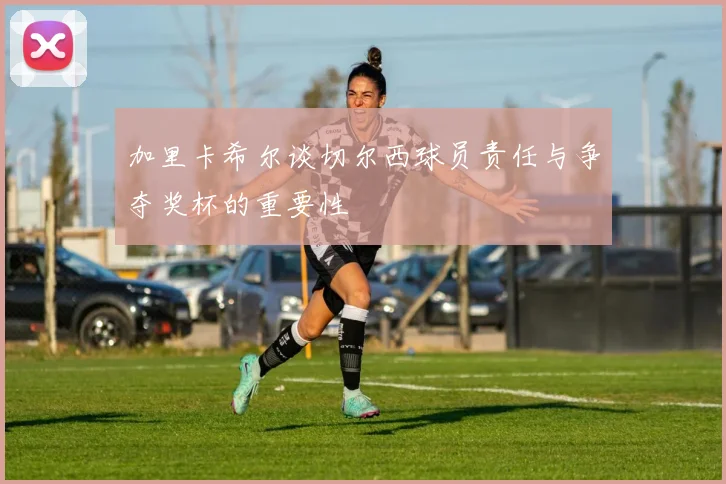 加里卡希尔谈切尔西球员责任与争夺奖杯的重要性