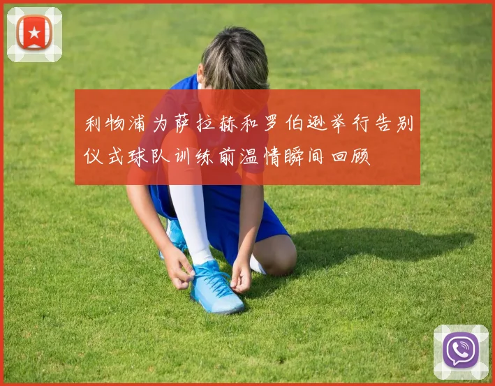 利物浦为萨拉赫和罗伯逊举行告别仪式球队训练前温情瞬间回顾