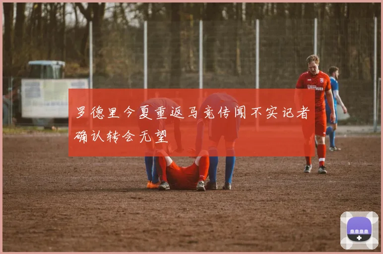 罗德里今夏重返马竞传闻不实记者确认转会无望