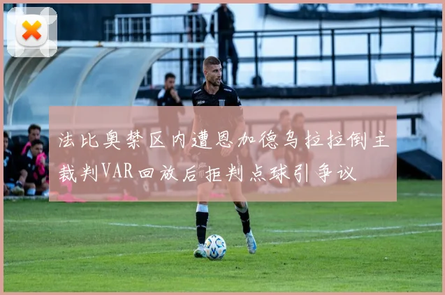 法比奥禁区内遭恩加德乌拉拉倒主裁判VAR回放后拒判点球引争议