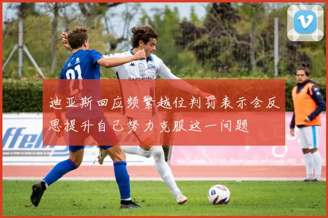 迪亚斯回应频繁越位判罚表示会反思提升自己努力克服这一问题