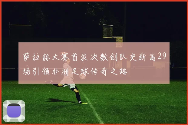 萨拉赫大赛首发次数创队史新高29场引领非洲足球传奇之路