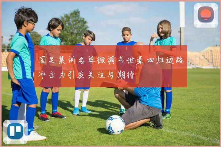 国足集训名单微调韦世豪回归边路冲击力引发关注与期待