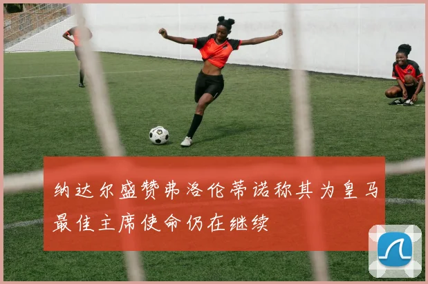 纳达尔盛赞弗洛伦蒂诺称其为皇马最佳主席使命仍在继续