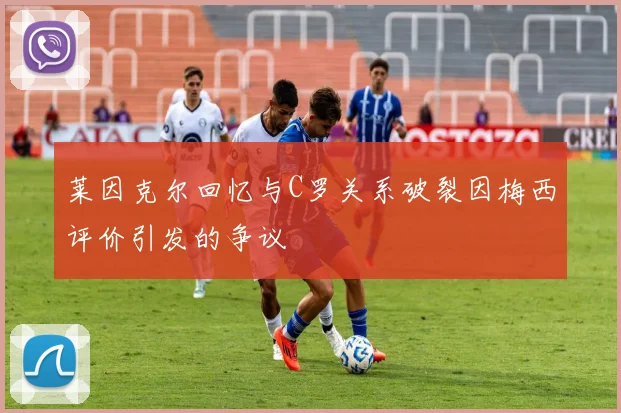 莱因克尔回忆与C罗关系破裂因梅西评价引发的争议
