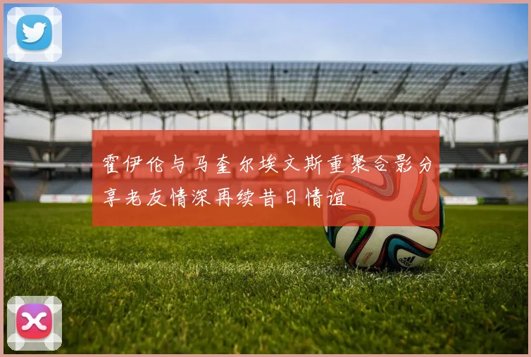 霍伊伦与马奎尔埃文斯重聚合影分享老友情深再续昔日情谊