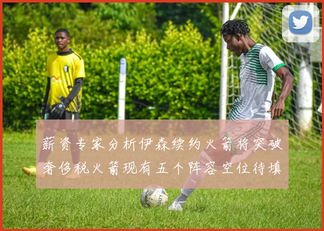 薪资专家分析伊森续约火箭将突破奢侈税火箭现有五个阵容空位待填补