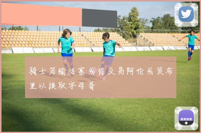 骑士若输活塞或将交易阿伦或莫布里以换取字母哥