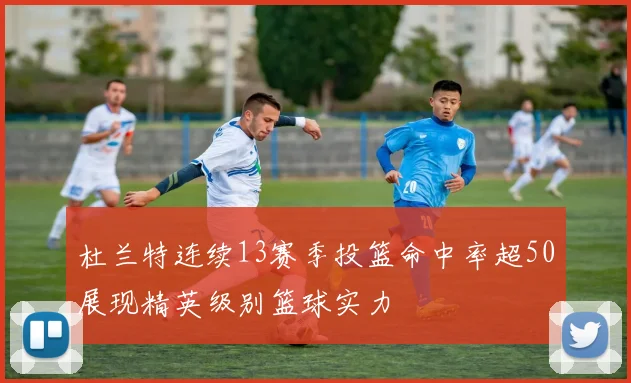 杜兰特连续13赛季投篮命中率超50展现精英级别篮球实力