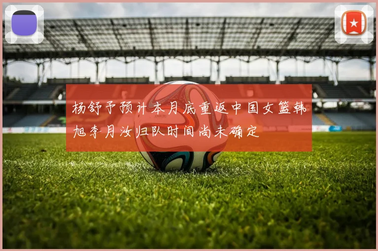 杨舒予预计本月底重返中国女篮韩旭李月汝归队时间尚未确定