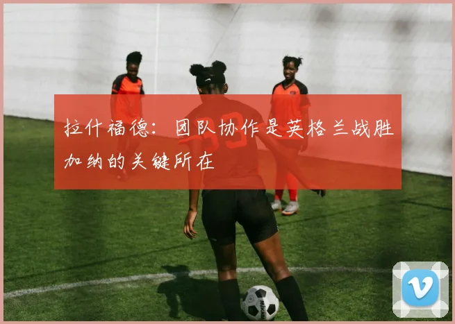 拉什福德：团队协作是英格兰战胜加纳的关键所在