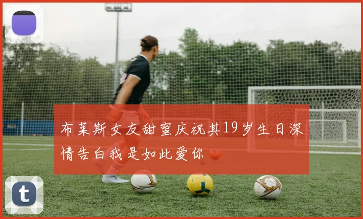 布莱斯女友甜蜜庆祝其19岁生日深情告白我是如此爱你