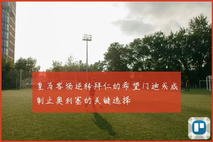 皇马客场逆转拜仁的希望门迪或成制止奥利塞的关键选择
