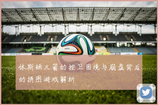 休斯顿火箭的控卫困境与崩盘背后的拼图游戏解析
