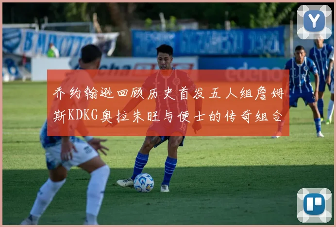 乔约翰逊回顾历史首发五人组詹姆斯KDKG奥拉朱旺与便士的传奇组合