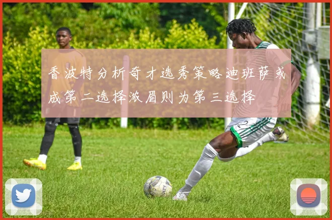 香波特分析奇才选秀策略迪班萨或成第二选择浓眉则为第三选择