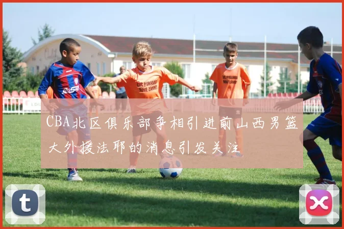 CBA北区俱乐部争相引进前山西男篮大外援法耶的消息引发关注