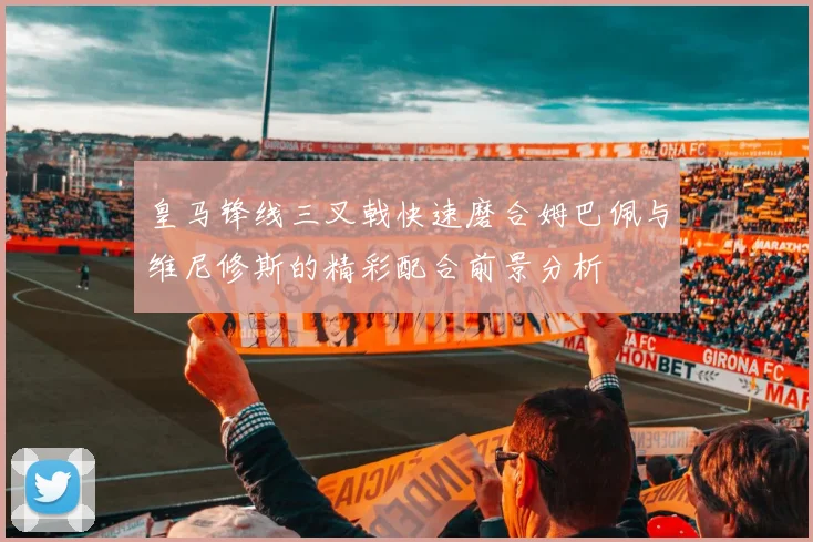 皇马锋线三叉戟快速磨合姆巴佩与维尼修斯的精彩配合前景分析