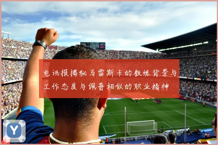 电讯报揭秘马雷斯卡的教练背景与工作态度与佩普相似的职业精神