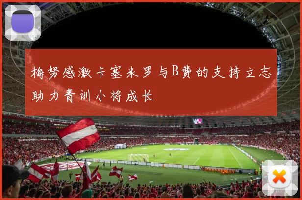梅努感激卡塞米罗与B费的支持立志助力青训小将成长