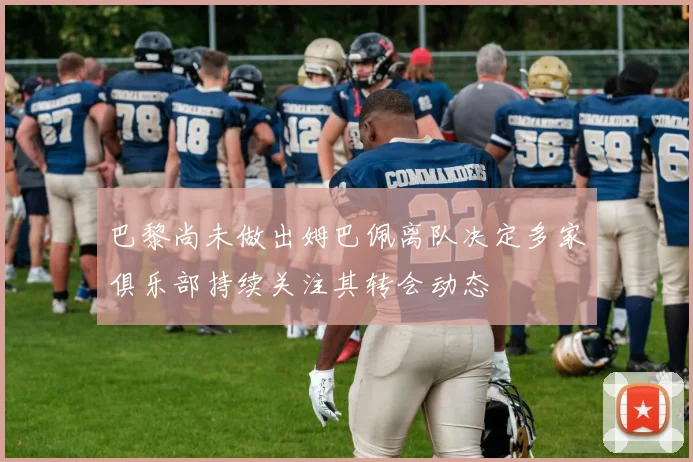 巴黎尚未做出姆巴佩离队决定多家俱乐部持续关注其转会动态
