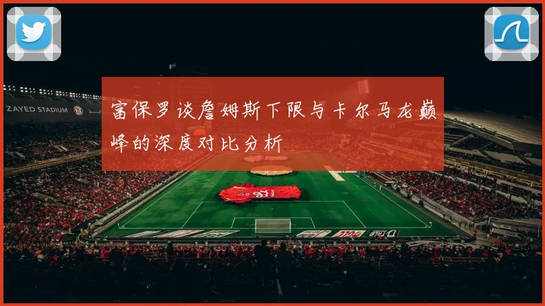 富保罗谈詹姆斯下限与卡尔马龙巅峰的深度对比分析